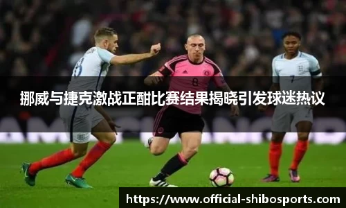 挪威与捷克激战正酣比赛结果揭晓引发球迷热议